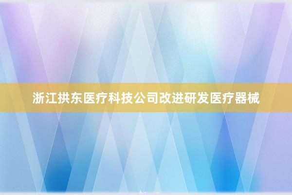 浙江拱东医疗科技公司改进研发医疗器械