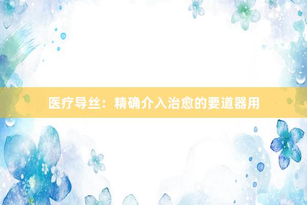 医疗导丝：精确介入治愈的要道器用