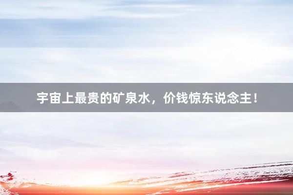 宇宙上最贵的矿泉水，价钱惊东说念主！